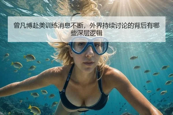 曾凡博赴美训练消息不断，外界持续讨论的背后有哪些深层逻辑